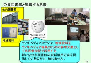43
地域資料
公共図書館
公共図書館と連携する意義
ウィキペディアタウンは、地域資料を
ウィキペディア編集のための参考文献とし
て市民参加型で活用する
新たな公共図書館の資料活用方法を提
示しているのかも、知れません。
 