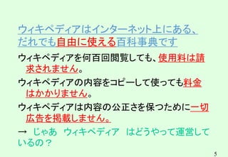 5
ウィキペディアはインターネット上にある、
だれでも自由に使える百科事典です
ウィキペディアを何百回閲覧しても、使用料は請
求されません。
ウィキペディアの内容をコピーして使っても料金
はかかりません。
ウィキペディアは内容の公正さを保つために一切
広告を掲載しません。
→ じゃあ ウィキペディア はどうやって運営して
いるの？
 