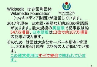 6
Wikipedia は非営利団体
Wikimedia Foundation
（ウィキメディア財団）が運営しています。
2017年現在 日本語・英語など約280の言語版
があります。最大規模の英語版で記事数は約
547万項目、日本語版は13位で約107万項目
の記事があります。
そのため 財団は大きなサーバーを所有・管理
し、2016年6月現在 277名の人が働いていま
す。
この運営費用はすべて寄付で賄われていま
す。
 