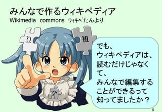 8
みんなで作るウィキペディア
Wikimedia commons ｳｨｷﾍﾟたんより
でも、
ウィキペディアは、
読むだけじゃなく
て、
みんなで編集する
ことができるって
知ってましたか？
 