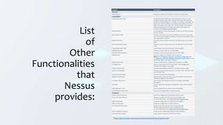 List
of
Other
Functionalities
that
Nessus
provides:
Template Description
Discovery
Host Discovery Performs a simple scan to discover live hosts and open ports.
Vulnerabilities
Advanced Dynamic Scan An advanced scan without any recommendations, where you can
configure dynamic plugin filters instead of manually selecting plugin
families or individual plugins. As Tenable, Inc. releases new plugins, any
plugins that match your filters are automatically added to the scan or
policy. This allows you to tailor your scans for specific vulnerabilities
while ensuring that the scan stays up to date as new plugins are
released. See Configure Dynamic Plugins.
Advanced Scan A scan without any recommendations, so that you can fully customize
the scan settings.
Basic Network Scan Performs a full system scan that is suitable for any host. For example,
you could use this template to perform an internal vulnerability scan on
your organization's systems.
Badlock Detection Performs remote and local checks for CVE-2016-2118 and CVE-2016-
0128.
Bash Shellshock Detection Performs remote and local checks for CVE-2014-6271 and CVE-2014-
7169.
Credentialed Patch Audit Authenticates hosts and enumerates missing updates.
DROWN Detection Performs remote checks for CVE-2016-0800.
Intel AMT Security Bypass Performs remote and local checks for CVE-2017-5689.
Malware Scan Scans for malware on Windows and Unix systems.
Note: See the Application, Malware, and Content Audits video and
the Application, Malicious Software, and Content Audits video for more
information about scanning for malware.
Mobile Device Scan Assesses mobile devices via Microsoft Exchange or an MDM.
PrintNightmare Performs local checks for CVE-2021-34527, the PrintNightmare
Windows Print Spooler vulnerability.
Shadow Brokers Scan Scans for vulnerabilities disclosed in the Shadow Brokers leaks.
Spectre and Meltdown Performs remote and local checks for CVE-2017-5753, CVE-2017-5715,
and CVE-2017-5754.
WannaCry Ransomware Scans for the WannaCry ransomware.
Ripple20 Remote Scan Detects hosts running the Treck stack in the network, which may be
affected by Ripple20 vulnerabilities.
Zerologon Remote Scan Detects Microsoft Netlogon elevation of privilege vulnerability
(Zerologon).
Solorigate Detects SolarWinds Solorigate vulnerabilities using remote and local
checks.
Web Application Tests Scan for published and unknown web vulnerabilities.
Active Directory Starter Scan Scans for misconfigurations in Active Directory.
Compliance
Audit Cloud Infrastructure Audits the configuration of third-party cloud services.
Internal PCI Network Scan Performs an internal PCI DSS (11.2.1) vulnerability scan.
For more information, see Unofficial PCI ASV Validation Scan.
MDM Config Audit Audits the configuration of mobile device managers.
Offline Config Audit Audits the configuration of network devices.
PCI Quarterly External Scan Performs quarterly external scans as required by PCI.
Performs quarterly external scans as required by PCI.
For more information, see Unofficial PCI ASV Validation Scan.
Policy Compliance Auditing Audits system configurations against a known baseline.
SCAP and OVAL Auditing Audits systems using SCAP and OVAL definitions.
*https://docs.tenable.com/nessus/Content/ScanAndPolicyTemplates.htm
 