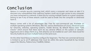 Conclusion
Nessus is a remote security scanning tool, which scans a computer and raises an alert if it
discovers any vulnerabilities that malicious hackers could use to gain access to any computer
you have connected to a network. It does this by running multiple checks on a given computer,
testing to see if any of these attacks could be used to break into the computer or otherwise
harm it.
Nessus comes with a lot of advantages like: Free for non-commercial use; Available on
multiple operating systems (Windows, Mac OS, various distributions of Linux); Advanced scans
for networks, websites, operating systems, mobile devices. By default Nessus does “Safe
Checks” which ensure that there won't be any adverse effects on the system or network.
Aggressive and in-deep checks (e.g. DoS attacks) can be enabled at user’s will. Does Good for
Security Audits & can Scan multiple hosts on the same scan.
On the other hand Nessus is Hard to configure for beginners. The free non-commercial license
is limited to up to 16 IP addresses that must be within the same household & has limited
support for Ubuntu, Fedora Core, FreeBSD, Debian.
 