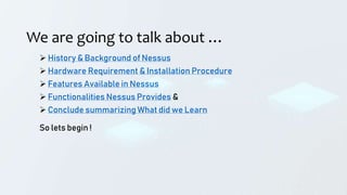 We are going to talk about …
 History & Background of Nessus
 Hardware Requirement & Installation Procedure
 Features Available in Nessus
 Functionalities Nessus Provides &
 Conclude summarizing What did we Learn
So lets begin !
 