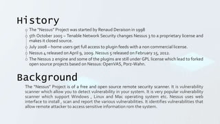 History
o The “Nessus” Project was started by Renaud Deraison in 1998
o 5th October 2005 – Tenable Network Security changes Nessus 3 to a proprietary license and
makes it closed source.
o July 2008 – home users get full access to plugin feeds with a non commercial license.
o Nessus 4 released onApril 9, 2009. Nessus 5 released on February 15, 2012.
o The Nessus 2 engine and some of the plugins are still under GPL license which lead to forked
open source projects based on Nessus: OpenVAS, Porz-Wahn.
Background
The “Nessus” Project is of a free and open source remote security scanner. It is vulnerability
scanner which allow you to detect vulnerability in your system. It is very popular vulnerability
scanner which support Windows , Linux and Mac operating system etc. Nessus uses web
interface to install , scan and report the various vulnerabilities. It identifies vulnerabilities that
allow remote attacker to access sensitive information rom the system.
 