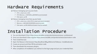 Hardware Requirements
 Nessus managing up to 50,000 hosts
 CPU: 1 dual-core 2 GHz
 CPU Memory: 2 GB RAM (4 GB RAM recommended)
 Disk space: 30 GB
 Nessus managing more than 50,000 hosts
 CPU: 1 dual-core 2 GHz CPU (2 dual-core recommended)
 Memory: 2 GB RAM (8 GB RAM recommended)
 Disk space: 30 GB (Additional space may be needed)
Installation Procedure
 You can download it from https://www.tenable.com/products/nessus/nessus- professional
 Once you download it then register https://www.tenable.com/products/nessus/activation-code
 Then install the tool.
 Open the Nessus in the browser http://localhost:8834/WelcomeToNessus- Install/welcome
 Create an account and then fill the activation code.
 Then downloads the necessary plugins.
 After completion of installation you redirect to the login page and put your credential their.
 