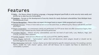 Features
 NASL – the Nessus Attack Scripting Language, a language designed specifically to write security tests easily and
quickly Up-to-date SecurityVulnerability
 Database – focuses on the development of security checks for newly disclosed vulnerabilities Tests Multiple Hosts
Simultaneously Smart
 Service Recognition – Nessus does not expect the target hosts to respect IANA assigned port numbers
 Multiple Services – if two or more web servers run on the same host, on different ports, Nessus will identify and test
all of them.
 Plugin Cooperation – no unnecessary checks are performed. If a FTP server does not offer anonymous logins, then
anonymous login related security checks will not be performed.
 Complete Reports – detects security vulnerabilities and the risk level of each (Info, Low, Medium, High, and
Critical), and also offers solutions.
 Full SSL Support – tests services offered over SSL such as HTTPS, SMTPS, IMAPS.
 Smart Plugins (optional) – ”optimization” option that will determine which plugins should or should not be
launched against the remote host.
 Non-Destructive (optional) – Certain checks can be detrimental to specific network services. For avoiding a service
failure, enable the ”safe checks” option, which will tell Nessus not to exploit real flaws to determine if a
vulnerability is present.
 