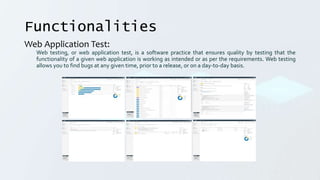 Functionalities
Web Application Test:
Web testing, or web application test, is a software practice that ensures quality by testing that the
functionality of a given web application is working as intended or as per the requirements. Web testing
allows you to find bugs at any given time, prior to a release, or on a day-to-day basis.
 