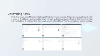 Discovering Hosts:
Host discovery is one of the earliest phases of network reconnaissance. The adversary usually starts with
a range of IP addresses belonging to a target network and uses various methods to determine if an host
is present at that IP address. Host discovery is usually referred to as 'Ping' scanning using a sonar analogy.
 