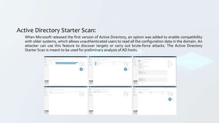 Active Directory Starter Scan:
When Microsoft released the first version of Active Directory, an option was added to enable compatibility
with older systems, which allows unauthenticated users to read all the configuration data in the domain. An
attacker can use this feature to discover targets or carry out brute-force attacks. The Active Directory
Starter Scan is meant to be used for preliminary analysis of AD hosts.
 