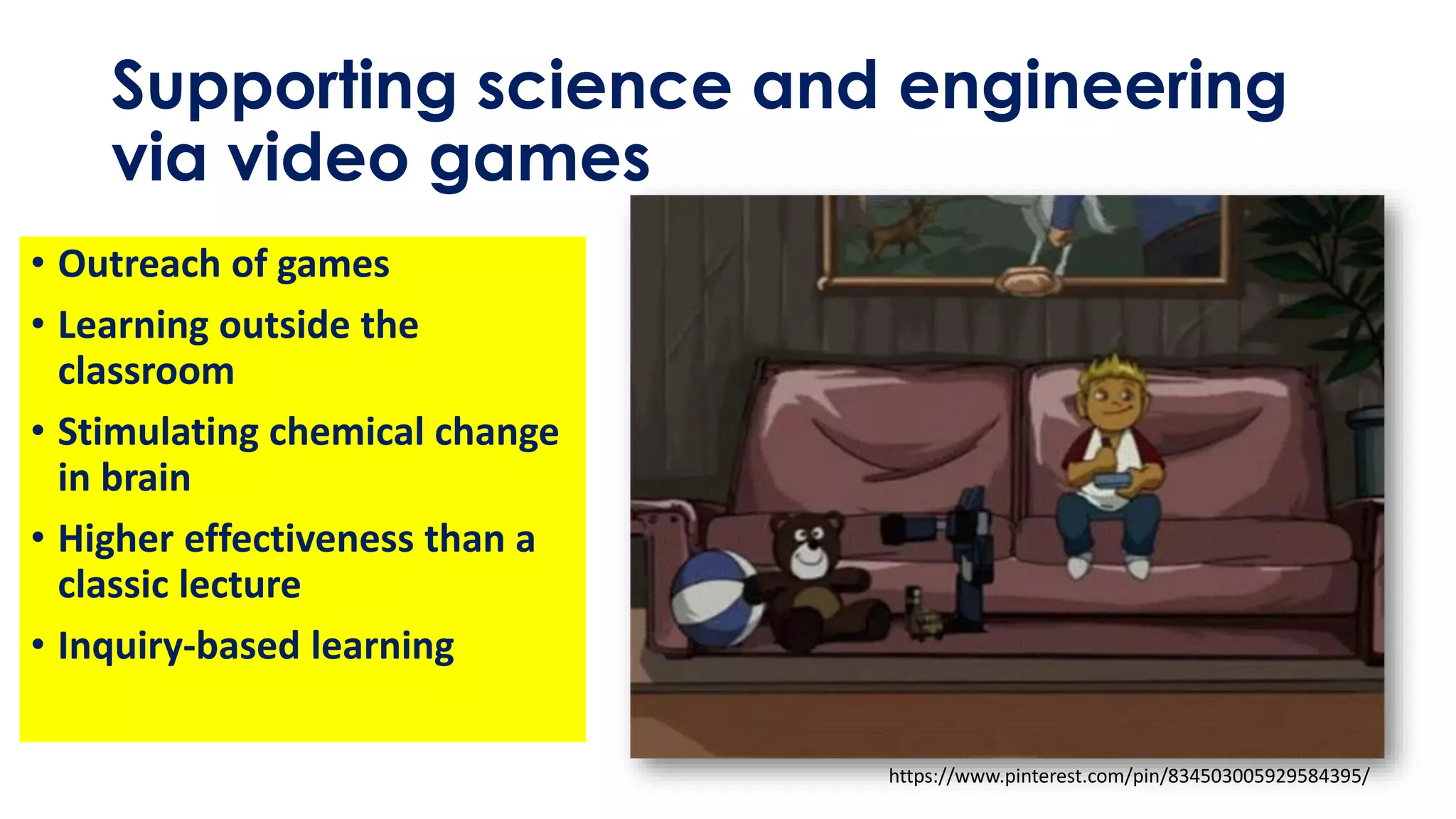 Supporting science and engineering
via video games
• Outreach of games
• Learning outside the
classroom
• Stimulating chemical change
in brain
• Higher effectiveness than a
classic lecture
• Inquiry-based learning
https://www.pinterest.com/pin/834503005929584395/
 
