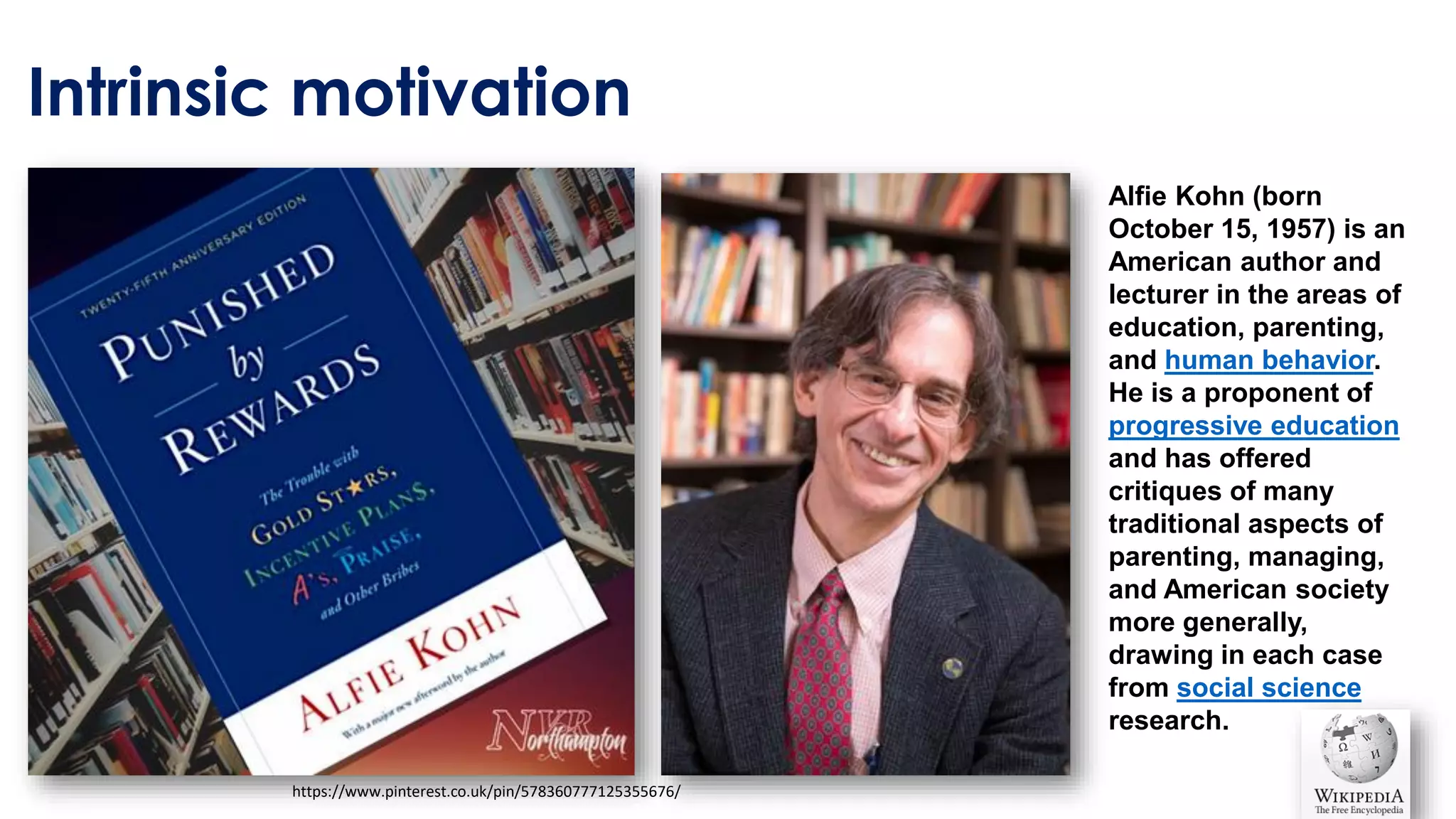 Intrinsic motivation
https://www.pinterest.co.uk/pin/578360777125355676/
Alfie Kohn (born
October 15, 1957) is an
American author and
lecturer in the areas of
education, parenting,
and human behavior.
He is a proponent of
progressive education
and has offered
critiques of many
traditional aspects of
parenting, managing,
and American society
more generally,
drawing in each case
from social science
research.
 