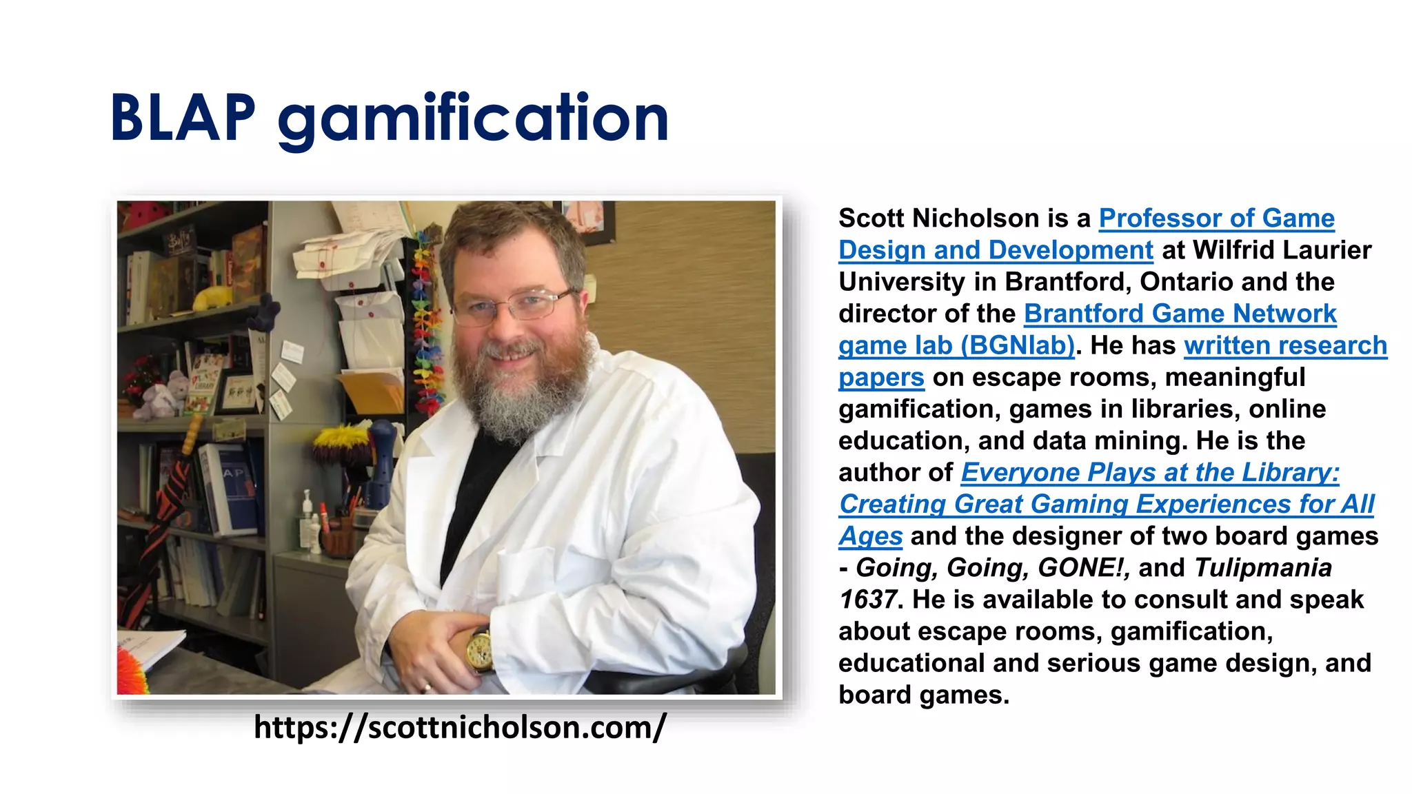 BLAP gamification
https://scottnicholson.com/
Scott Nicholson is a Professor of Game
Design and Development at Wilfrid Laurier
University in Brantford, Ontario and the
director of the Brantford Game Network
game lab (BGNlab). He has written research
papers on escape rooms, meaningful
gamification, games in libraries, online
education, and data mining. He is the
author of Everyone Plays at the Library:
Creating Great Gaming Experiences for All
Ages and the designer of two board games
- Going, Going, GONE!, and Tulipmania
1637. He is available to consult and speak
about escape rooms, gamification,
educational and serious game design, and
board games.
 