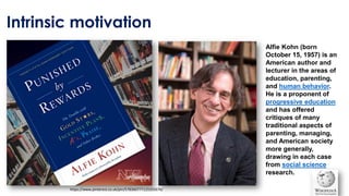 Intrinsic motivation
https://www.pinterest.co.uk/pin/578360777125355676/
Alfie Kohn (born
October 15, 1957) is an
American author and
lecturer in the areas of
education, parenting,
and human behavior.
He is a proponent of
progressive education
and has offered
critiques of many
traditional aspects of
parenting, managing,
and American society
more generally,
drawing in each case
from social science
research.
 