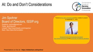 AI: Do and Don’t Considerations
Jim Spohrer
Board of Directors, ISSIP.org
Questions: spohrer@gmail.com
Twitter: @JimSpohrer
LinkedIn: https://www.linkedin.com/in/spohrer/
Slack: https://slack.lfai.foundation
Presentations on line at: https://slideshare.net/spohrer
Thanks to Prof. Henry Chesbrough for the invitation to present
on September 7th, 2021
Garwood Center for Corporate Innovation
Haas School of Business at the University of California, Berkeley
 