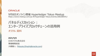 9⽉8⽇オンライン開催 Hyperledger Tokyo Meetup
https://www.meetup.com/ja-JP/Hyperledger-Tokyo/events/280288591/
パネルディスカッション :
エンタープライズブロックチェーンの活⽤例
オラクル 資料
2021/9/8
⽇本オラクル株式会社
事業戦略統括
⼤橋雅⼈（Masato.Ohashi@oracle.com)
 