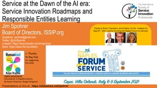 Service at the Dawn of the AI era:
Service Innovation Roadmaps and
Responsible Entities Learning
Jim Spohrer
Board of Directors, ISSIP.org
Questions: spohrer@gmail.com
Twitter: @JimSpohrer
LinkedIn: https://www.linkedin.com/in/spohrer/
Slack: https://slack.lfai.foundation
Presentations on line at: https://slideshare.net/spohrer
Thanks to Evert, Francesco, and Cristina for the invitation for
Sept 8th, 2021, and for founding the Naples Forum on Service!
Highly recommend:
Humankind: A Hopeful History
By Dutch Historian, Rutger Bregman
<- Thanks
To Ray Fisk
For suggesting
this book
 