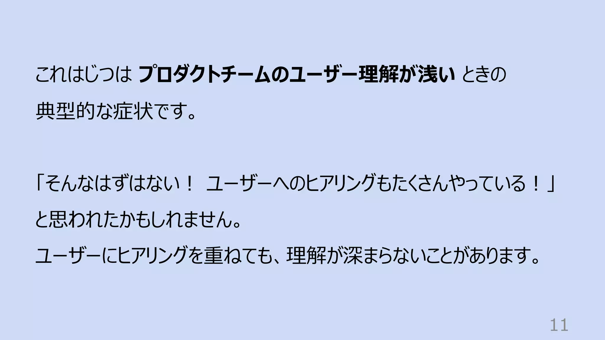 11
これはじつは プロダクトチームのユーザー理解が浅い ときの
典型的な症状です。
「そんなはずはない︕ ユーザーへのヒアリングもたくさんやっている︕」
と思われたかもしれません。
ユーザーにヒアリングを重ねても、理解が深まらないことがあります。
 