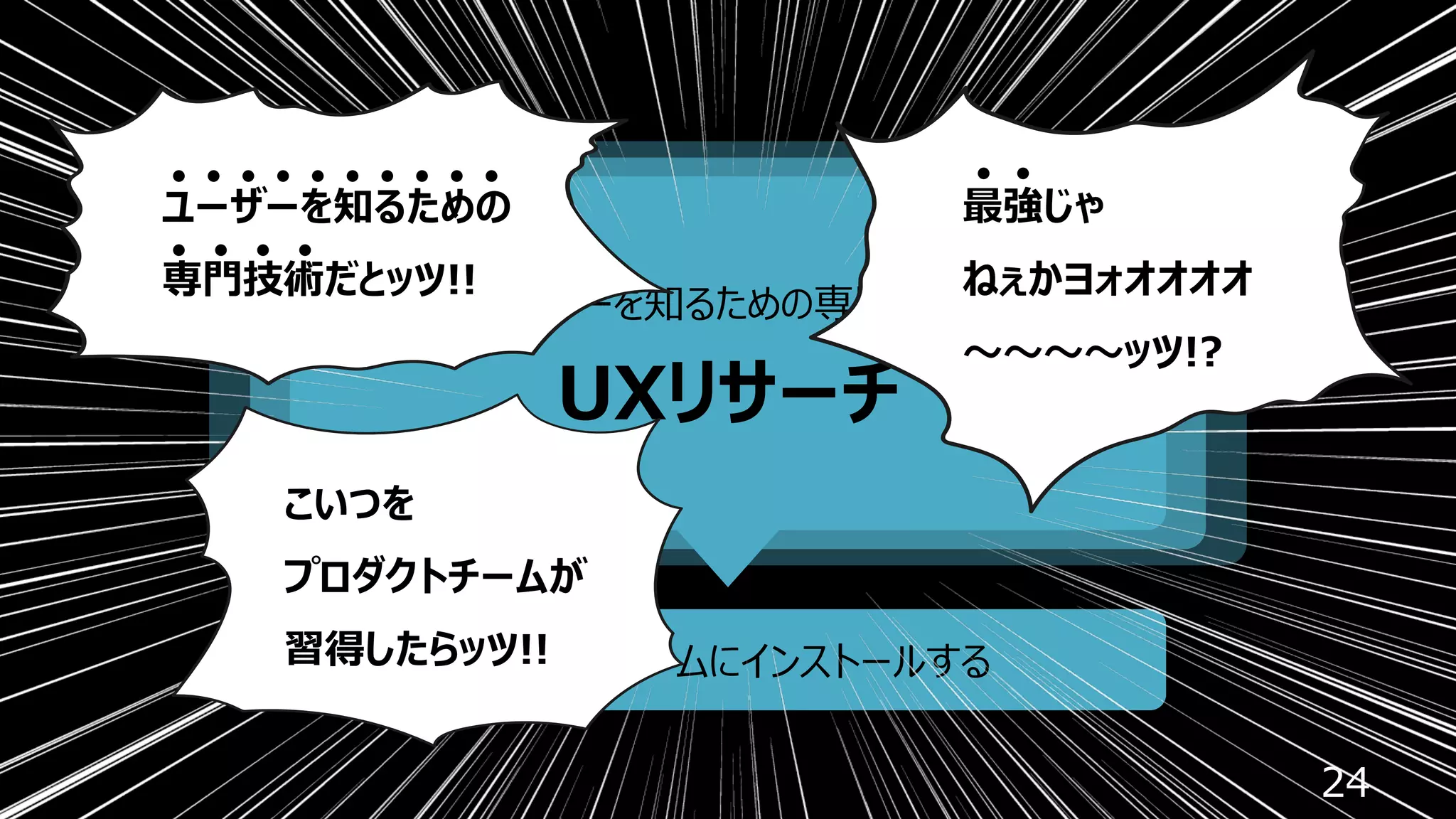 24
ユーザーを知るための専⾨技術
UXリサーチ
プロダクトチームにインストールする
ユーザーを知るための
専⾨技術だとッツ!!
最強じゃ
ねぇかヨォオオオオ
〜〜〜〜ッツ!?
こいつを
プロダクトチームが
習得したらッツ!!
 