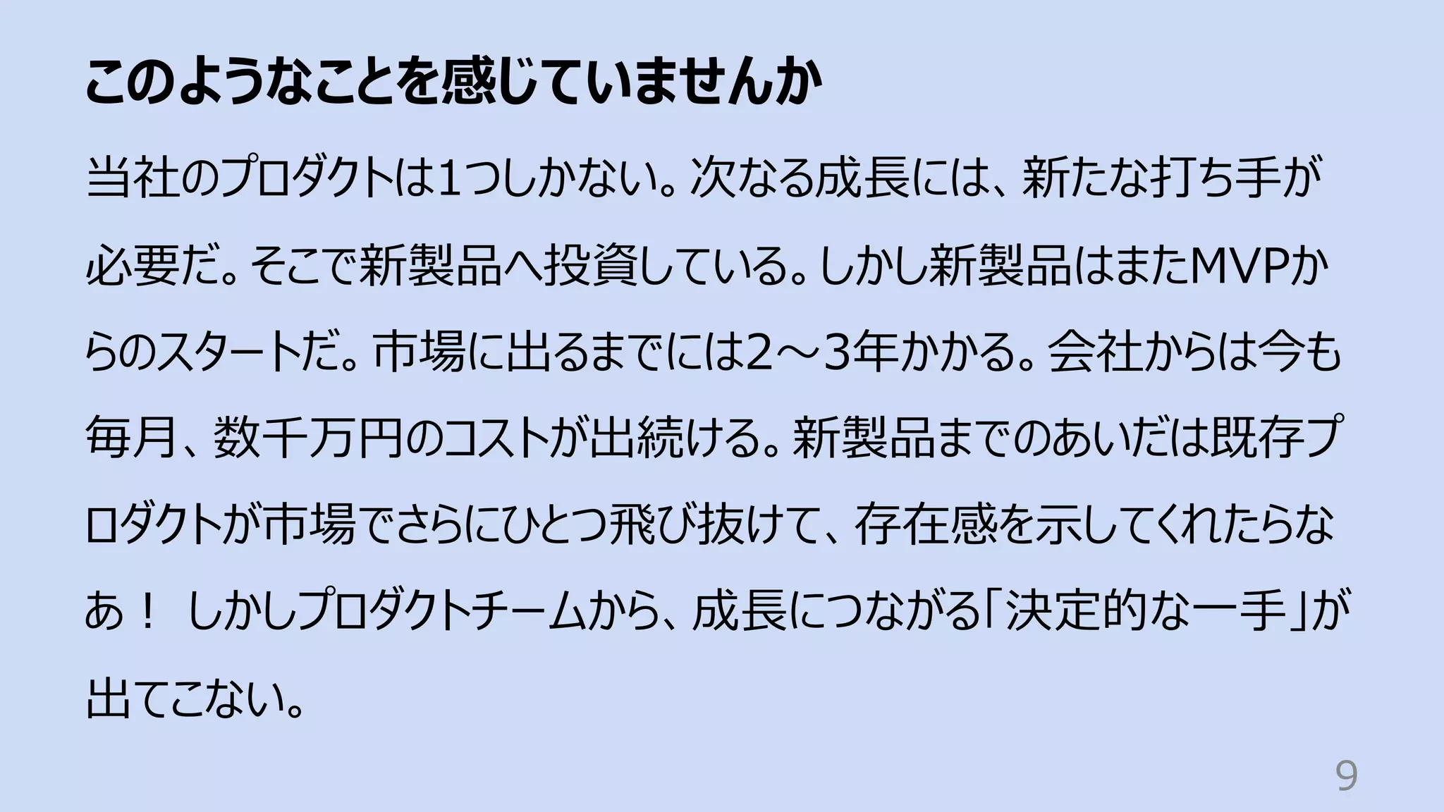 このようなことを感じていませんか
9
当社のプロダクトは1つしかない。次なる成⻑には、新たな打ち⼿が
必要だ。そこで新製品へ投資している。しかし新製品はまたMVPか
らのスタートだ。市場に出るまでには2〜3年かかる。会社からは今も
毎⽉、数千万円のコストが出続ける。新製品までのあいだは既存プ
ロダクトが市場でさらにひとつ⾶び抜けて、存在感を⽰してくれたらな
あ︕ しかしプロダクトチームから、成⻑につながる「決定的な⼀⼿」が
出てこない。
 