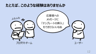 たとえば、このような経験はありませんか
12
ユーザー
応募者への
メッセージに
「テンプレートの挿⼊」
をできたらいいなあ
プロダクトチーム
ふむふむ
 