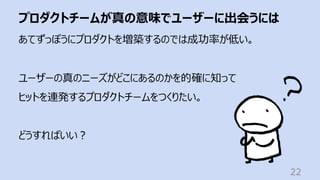 プロダクトチームが真の意味でユーザーに出会うには
22
あてずっぽうにプロダクトを増築するのでは成功率が低い。
ユーザーの真のニーズがどこにあるのかを的確に知って
ヒットを連発するプロダクトチームをつくりたい。
どうすればいい︖
 