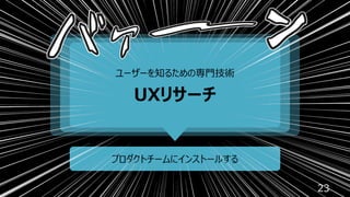 23
ユーザーを知るための専⾨技術
UXリサーチ
プロダクトチームにインストールする
 