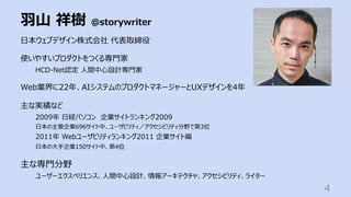 ⽻⼭ 祥樹 @storywriter
4
⽇本ウェブデザイン株式会社 代表取締役
使いやすいプロダクトをつくる専⾨家
HCD-Net認定 ⼈間中⼼設計専⾨家
Web業界に22年、AIシステムのプロダクトマネージャーとUXデザインを4年
主な実績など
2009年 ⽇経パソコン 企業サイトランキング2009
⽇本の主要企業696サイト中、ユーザビリティ／アクセシビリティ分野で第3位
2011年 Webユーザビリティランキング2011 企業サイト編
⽇本の⼤⼿企業150サイト中、第4位
主な専⾨分野
ユーザーエクスペリエンス、⼈間中⼼設計、情報アーキテクチャ、アクセシビリティ、ライター
 