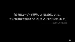6
「⾃分はユーザーを理解していると過信していた。
だから無意味な機能をつくってしまった。すごく反省しました」
あるエンジニアの声
 