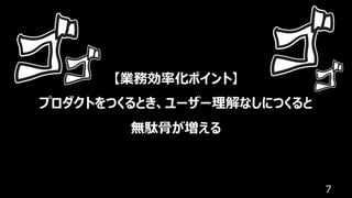 7
【業務効率化ポイント】
プロダクトをつくるとき、ユーザー理解なしにつくると
無駄⾻が増える
 