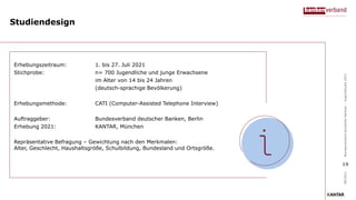 Studiendesign
Erhebungszeitraum: 1. bis 27. Juli 2021
Stichprobe: n= 700 Jugendliche und junge Erwachsene
im Alter von 14 bis 24 Jahren
(deutsch-sprachige Bevölkerung)
Erhebungsmethode: CATI (Computer-Assisted Telephone Interview)
Auftraggeber: Bundesverband deutscher Banken, Berlin
Erhebung 2021: KANTAR, München
Repräsentative Befragung – Gewichtung nach den Merkmalen:
Alter, Geschlecht, Haushaltsgröße, Schulbildung, Bundesland und Ortsgröße.
09/2021
Bundesverband
deutscher
Banken
–
Jugendstudie
2021
19
 
