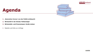 Agenda
1. ‚Generation Corona‘ von der Politik enttäuscht
2. Wirtschaft in der Schule: Fehlanzeige!
3. Wirtschafts- und Finanzwissen: Große Lücken
4. Statistik und Infos zur Umfrage
 