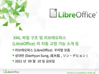 1
(LibreOffice)
리브레오피스 우리말 모듬
XML 파일 구조 및 리브레오피스
(LibreOffice) 의 자동 교정 기능 소개 등
리브레오피스 (LibreOffice) 우리말 모듬
성대현 (DaeHyun Sung, 成大鉉 , ソン・デヒョン )
2021 년 09 월 10 일 금요일
 