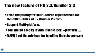 The new feature of RG 3.2/Bundler 2.2
•Fixed the priority for multi-source dependencies for
CVE-2020-36327 at “> Bundler 2.2.17”.


•Support Multi-platform.


•You should specify it with `bundle lock --platform …`


•[ANN] I got the privilege for handling the rubygems.org


 