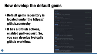 How develop the default gems
•Default gems repository is
located under the https://
github.com/ruby


•It has a GitHub actions,
enabled pull-request. So,
you can develop typically
github work
fl
ow.
 