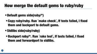 How merge the default gems to ruby/ruby
•Default gems side(ruby/*)


•Copy ruby/ruby. Run `make check`, If tests failed, I
fi
xed
them and backport to default gems.


•Stdlibs side(ruby/ruby)


•Backport ruby/*. Run `rake test`, If tests failed, I
fi
xed
them and forwardport to stdlibs.
 