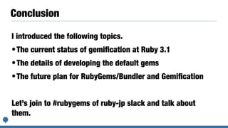 Conclusion
I introduced the following topics.


•The current status of gemi
fi
cation at Ruby 3.1


•The details of developing the default gems


•The future plan for RubyGems/Bundler and Gemi
fi
cation


Let’s join to #rubygems of ruby-jp slack and talk about
them.
 