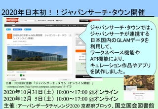 2020年日本初！！ジャパンサーチ・タウン開催
2020年10月31日（土） 10:00〜17:00 @オンライン
2020年12月 5日（土） 10:00〜17:00 @オンライン
主催：アーバンデータチャレンジ2020 京都府ブロック、国立国会図書館
ジャパンサーチ・タウンでは、
ジャパンサーチが連携する
日本国内のGLAMデータを
利用して、
ワークスペース機能や
API機能により、
キュレーション作品やアプリ
を試作しました。
出典：2020UDC京都 「ジャパンサーチ・タウン（オンライン開催）」
- connpass https://udc-kyoto.connpass.com/event/191672/
 