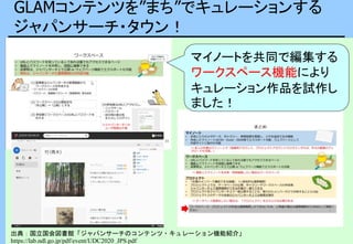 GLAMコンテンツを”まち”でキュレーションする
ジャパンサーチ・タウン！
出典：国立国会図書館「ジャパンサーチのコンテンツ・キュレーション機能紹介」
https://lab.ndl.go.jp/pdf/event/UDC2020_JPS.pdf
マイノートを共同で編集する
ワークスペース機能により
キュレーション作品を試作し
ました！
 