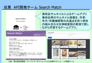 成果 API開発チーム Search Match
出典：国立国会図書館・アーバンデータチャレンジ2020京都府ブロック・ API開発チーム
美術品サムネイルによるゲームアプリ
美術品等のサムネイル画像を、作者・
年代・所蔵機関等の共通点を持つ資料
の組み合わせを神経衰弱の要領で探し
ながら学習するゲームアプリ。
 