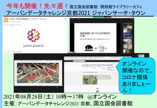 今年も開催！先々週！国立国会図書館 関西館ライブラリーカフェ
アーバンデータチャレンジ京都2021 ジャパンサーチ・タウン
2021年08月28日（土） 10時～17時 @オンライン
主催：アーバンデータチャレンジ2021 京都、国立国会図書館
オンライン
開催なので、
コロナ関係
ありましぇー
ん！
 