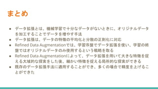 まとめ
● データ拡張とは、機械学習で十分なデータがないときに、オリジナルデータ
を加工することでデータを増やす手法
● データ拡張は、データの特徴の平均化と分散の正則化に対応
● Refined Data Augmentationでは、学習序盤でデータ拡張を使い、学習の終
盤ではオリジナルデータのみ使用するという戦略を取る
● Refined Data Augmentationによって、データ拡張を用いて大きな特徴を捉
える大域的な探索をした後、細かい特徴を捉える局所的な探索ができる
● 既存のデータ拡張手法に適用することができ、多くの場合で精度を上げるこ
とができた
 