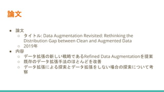 ● 論文
○ タイトル: Data Augmentation Revisited: Rethinking the
Distribution Gap between Clean and Augmented Data
○ 2019年
● 内容
○ データ拡張の新しい戦略であるRefined Data Augmentationを提案
○ 既存のデータ拡張手法のほとんどを改善
○ データ拡張による探索とデータ拡張をしない場合の探索について考
察
論文
 
