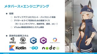 ● 役割
○ ネイティブアプリのフロント・バックエンド実装
○ アバター＆ライブ配信のための基盤づくり
（モーションキャプチャ、機械学習、通信、etc…）
○ VTuber番組配信等のシステム構築
Confidential Copyright ©︎ GREE, Inc. All Rights Reserved.
● 具体的な使用スキル
メタバース×エンジニアリング
 
