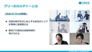 Copyright ©︎ GREE, Inc. All Rights Reserved.
グリーのカルチャーとは
「ものづくりへの熱量」
● 社長の田中をはじめとする会社のトップ
が事業に直接携わる
● 藤本CTO直伝の技術研修が
受けられる
 