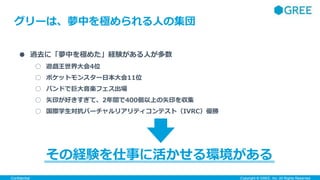 Confidential Copyright ©︎ GREE, Inc. All Rights Reserved.
● 過去に「夢中を極めた」経験がある人が多数
○ 遊戯王世界大会4位
○ ポケットモンスター日本大会11位
○ バンドで巨大音楽フェス出場
○ 矢印が好きすぎて、2年間で400個以上の矢印を収集
○ 国際学生対抗バーチャルリアリティコンテスト（IVRC）優勝
その経験を仕事に活かせる環境がある
グリーは、夢中を極められる人の集団
 