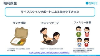 ライフスタイルサポートによる働きやすさ向上
福利厚生
ランチ補助 社内マッサージ ファミリー休暇
※プロのマッサージが1回500円で受けれます
※お弁当代金の一部を会社が補助し、低価格
購入が可能です
※年次有給休暇とは別に、家族の病院付き
添いや妊娠中の健康診査で使用できる
年5日の特別休暇を付与します。
https://corp.gree.net/jp/ja/recruit/benefit/
 