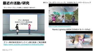 最近の活動/研究
グリー株式会社完全オンライン株主総会 ご案内動画
https://www.youtube.com/watch?v=ln8csnGu3Rw
グリーグループとしては新しい法改正にあわせて…
https://vr.gree.net/lab/live/kws2021/
森ビル「キッズワークショップ」でのXRメタバースワークショップ
Niantic Lightship ARDKでのARメタバースPoC
 