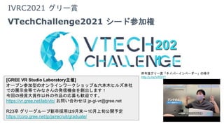 IVRC2021 グリー賞
VTechChallenge2021 シード参加権
[GREE VR Studio Laboratory主催]
オープン参加型のオンラインワークショップ＆六本木ヒルズ本社
での展示会等でみなさんの発信機会を創出します！
今回の授賞大賞作以外の作品の応募も歓迎です。
https://vr.gree.net/lab/vtc/ お問い合わせは jp-gi-vr@gree.net
R23卒 グリーグループ新卒採用は9月末～10月上旬公開予定
https://corp.gree.net/jp/ja/recruit/graduate/
昨年度グリー賞「ネイバーインベーダー」の様子
http://j.mp/VRSYT
202
1
202
1
 