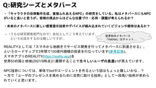 ・「キャラクタの自律動作生成、直接ふれあえるNPC」の研究をしている。私はメタバースにもNPC
がいると良いと思うが、皆様の視点からはどんな位置づけ・応用・課題が考えられるか？
・未来のメタバースに新しい感覚提示技術やデバイスが組み込まれていくビジョンや期待はあるか？
→（うちは研究開発部門なので）会社としてこう考えています、
というお話をするのは難しいですが...
REALITYとしては「スマホから地続きでサービス開発を行ってメタバースに到達させる」、
というロードマップで3年間で100億円規模の投資を行なっています(参考記事)。
スマホアプリのREALITY(https://reality.app)を
世界63の国と地域(2021/9時点)に展開することで生々しいユーザの息遣いが見えています。
NPC技術については、単体でbotやエージェントを作るという話はちょっと難しいかな…？
一方で「ユーザのプレゼンスを高めるために自然に助ける技術」として一段高い技術が求めら
れていくと思います。
Q:研究シーズとメタバース
世界初のメタバース
「Habitat」はチャット…
 