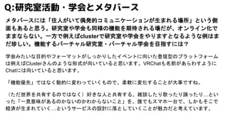 メタバースには「住人がいて偶発的コミュニケーションが生まれる場所」という側
面もあると思う。研究室や学会も同様の機能を期待される場だが、オンライン化で
ままならない。一方で例えばclusterで研究室や学会をやりますとなるような例はま
だ珍しい。機能するバーチャル研究室・バーチャル学会を目指すには？
学会みたいな目的やフォーマットがしっかりしたイベントに向いた登壇型のプラットフォーム
は例えばClusterさんのような形式が向いていると思います。VRChatも名前があらわすように
Chatには向いていると思います。
「機能優先」ではなく動的に変わっていくもので、柔軟に変化することが大事ですね。
（ただ世界を共有するのではなく）好きな人と共有する、雑談したり歌ったり踊ったり…とい
った「一見意味があるのかないのかわからないこと」を、誰でもスマホ一台で、しかもそこで
経済が生まれていく…というサービスの設計に落としていくことが魅力だと考えています。
Q:研究室活動・学会とメタバース
 